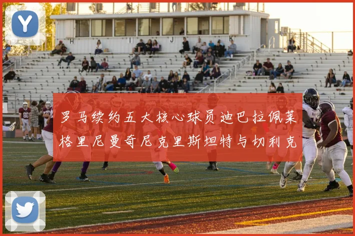 罗马续约五大核心球员迪巴拉佩莱格里尼曼奇尼克里斯坦特与切利克共创未来