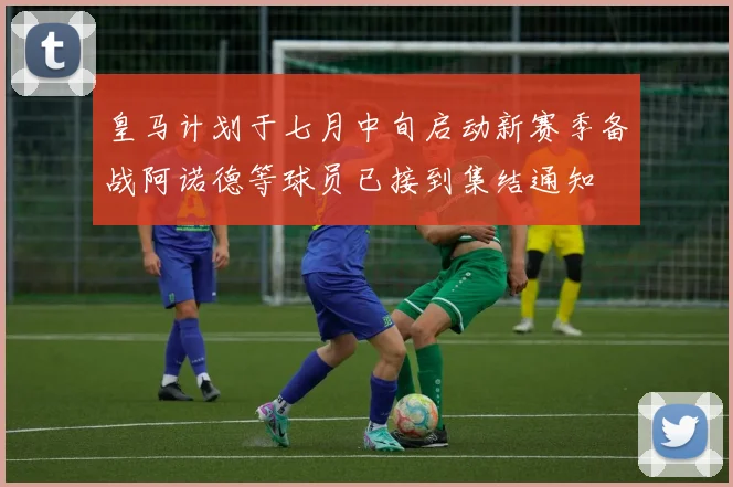 皇马计划于七月中旬启动新赛季备战阿诺德等球员已接到集结通知