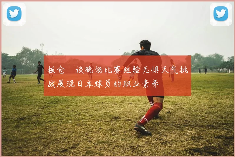 板仓滉谈晚场比赛经验无惧天气挑战展现日本球员的职业素养