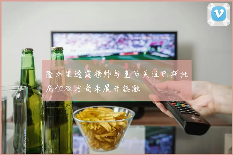 隆加里透露穆帅与皇马关注巴斯托尼但双方尚未展开接触