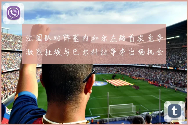 法国队对阵塞内加尔左路首发竞争激烈杜埃与巴尔科拉争夺出场机会