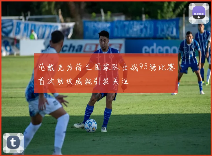 范戴克为荷兰国家队出战95场比赛首次助攻成就引发关注