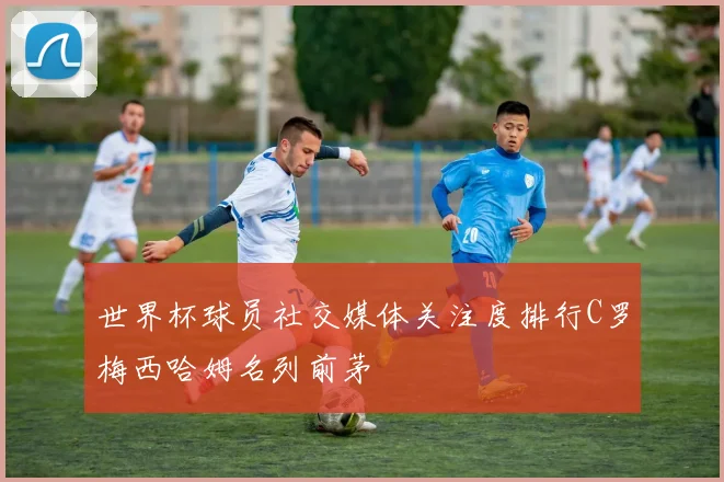 世界杯球员社交媒体关注度排行C罗梅西哈姆名列前茅