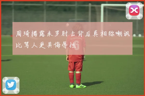 周琦揭露米罗肘击背后真相称嘲讽比骂人更具侮辱性