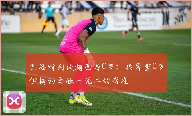 巴洛特利谈梅西与C罗：我尊重C罗但梅西是独一无二的存在