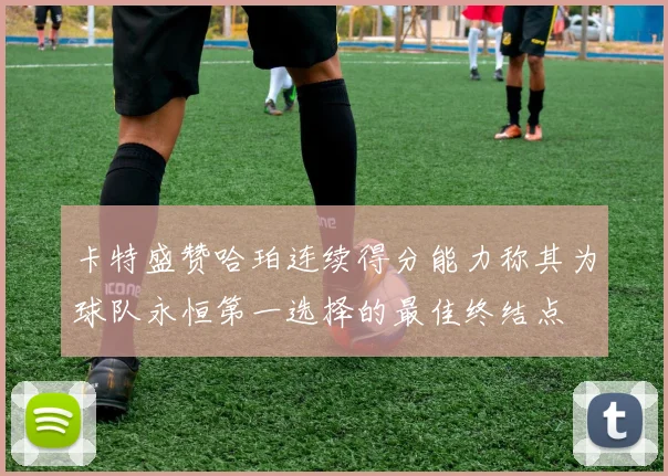 卡特盛赞哈珀连续得分能力称其为球队永恒第一选择的最佳终结点