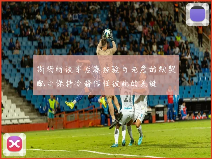 斯玛特谈季后赛经验与老詹的默契配合保持冷静信任彼此的关键